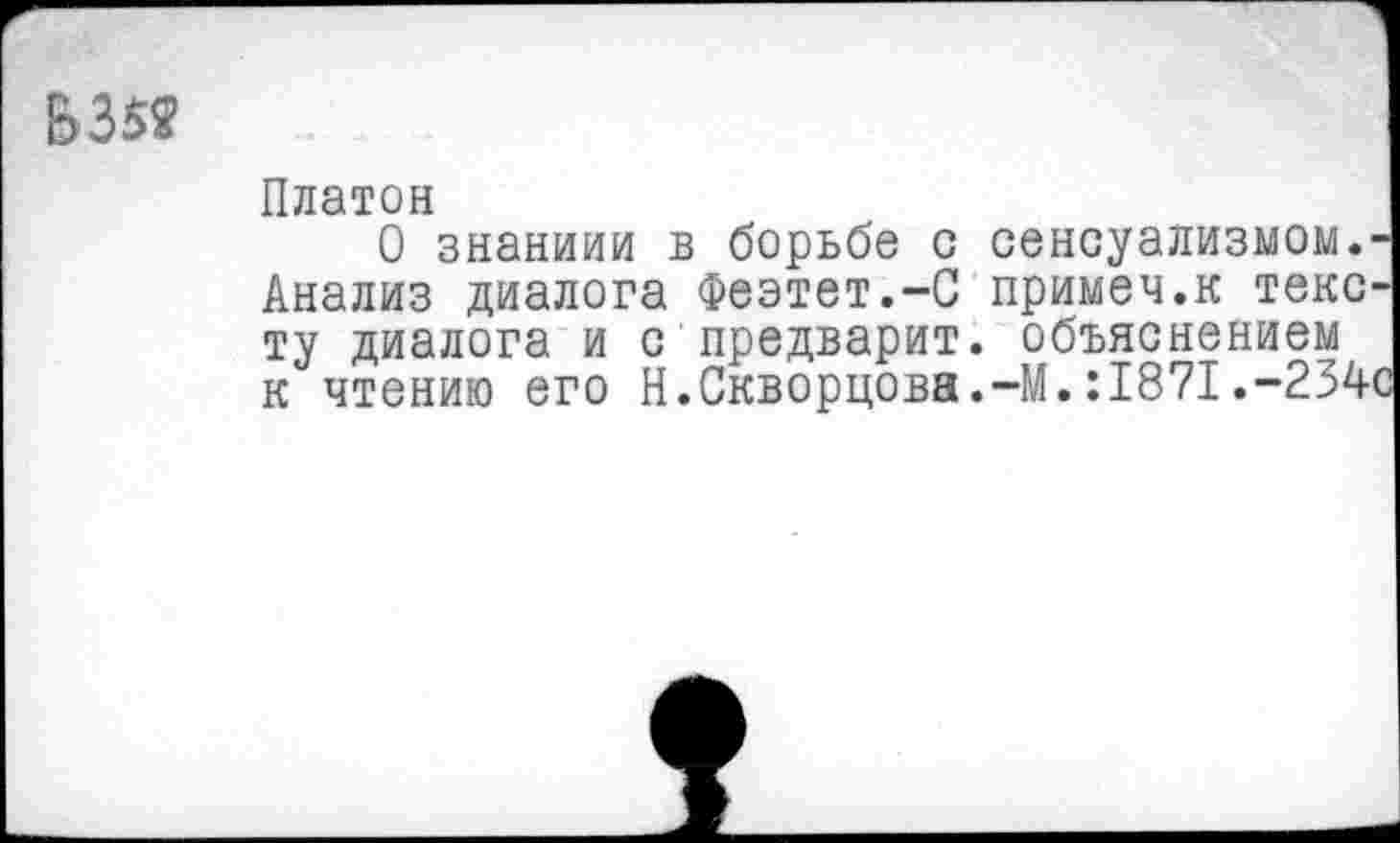 ﻿&352
Платон
О знаниям в борьбе с сенсуализмом.-Анализ диалога Феэтет.-С примеч.к тексту диалога и с предварит. объяснением к чтению его Н.Скворцова.-М.:1871.-234с